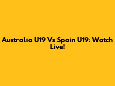 Australia U19 Vs Spain U19: Watch Live!