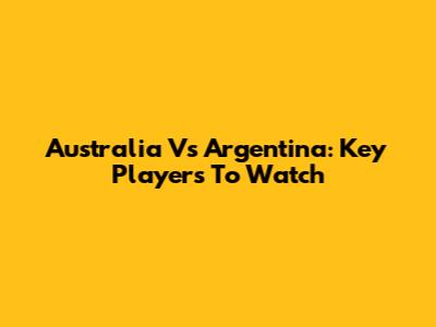 Australia Vs Argentina: Key Players To Watch