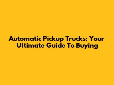 Automatic Pickup Trucks: Your Ultimate Guide To Buying