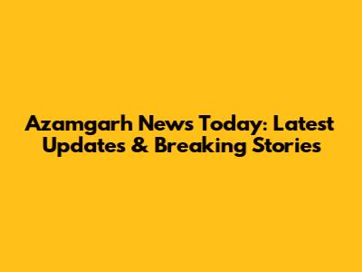 Azamgarh News Today: Latest Updates & Breaking Stories