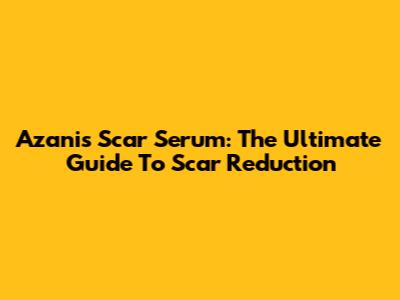 Azanis Scar Serum: The Ultimate Guide To Scar Reduction