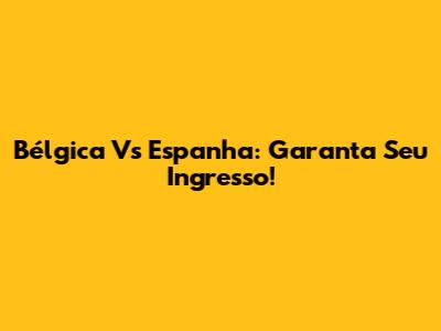 Bélgica Vs Espanha: Garanta Seu Ingresso!