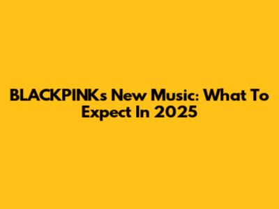BLACKPINK's New Music: What To Expect In 2025