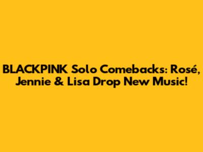 BLACKPINK Solo Comebacks: Rosé, Jennie & Lisa Drop New Music!