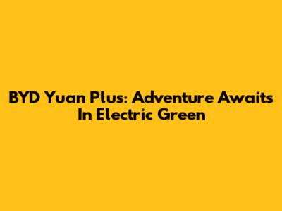 BYD Yuan Plus: Adventure Awaits In Electric Green