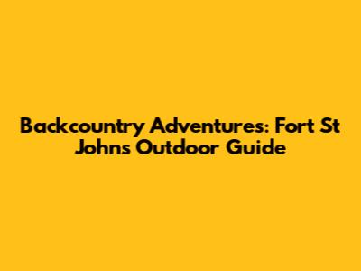 Backcountry Adventures: Fort St John's Outdoor Guide