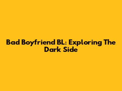 Bad Boyfriend BL: Exploring The Dark Side