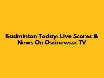 Badminton Today: Live Scores & News On Oscinewssc TV