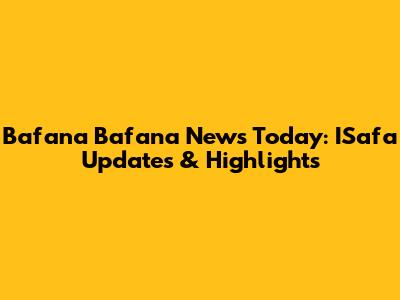 Bafana Bafana News Today: ISafa Updates & Highlights