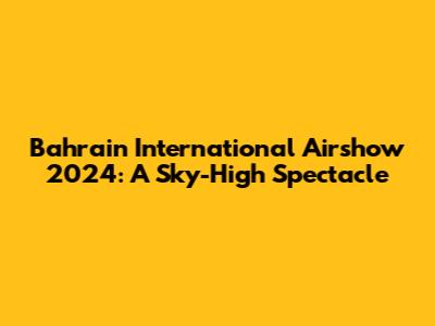 Bahrain International Airshow 2024: A Sky-High Spectacle