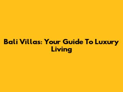Bali Villas: Your Guide To Luxury Living