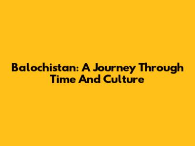 Balochistan: A Journey Through Time And Culture