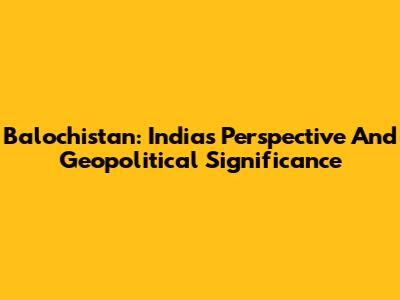 Balochistan: India's Perspective And Geopolitical Significance