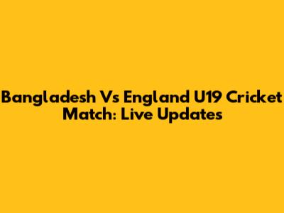 Bangladesh Vs England U19 Cricket Match: Live Updates