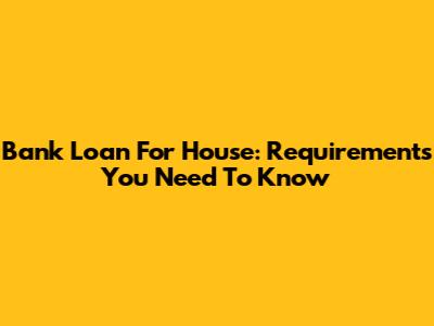 Bank Loan For House: Requirements You Need To Know