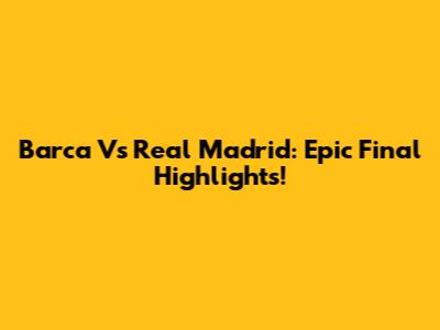 Barca Vs Real Madrid: Epic Final Highlights!