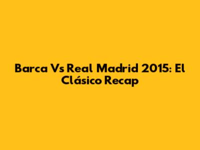 Barca Vs Real Madrid 2015: El Clásico Recap