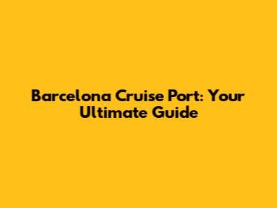 Barcelona Cruise Port: Your Ultimate Guide