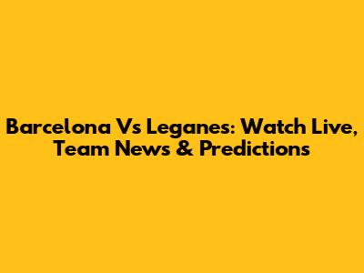 Barcelona Vs Leganes: Watch Live, Team News & Predictions