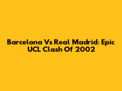 Barcelona Vs Real Madrid: Epic UCL Clash Of 2002