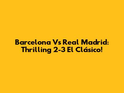 Barcelona Vs Real Madrid: Thrilling 2-3 El Clásico!