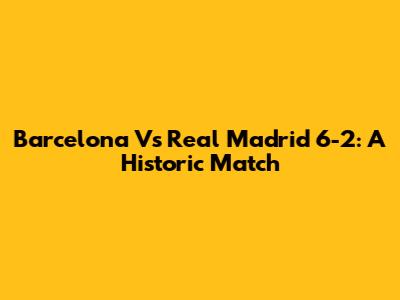 Barcelona Vs Real Madrid 6-2: A Historic Match