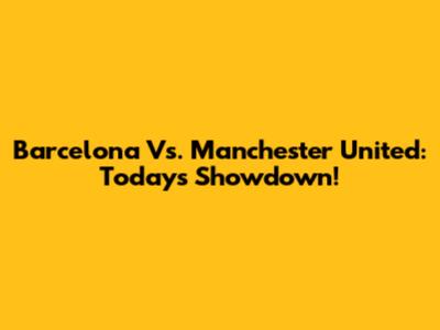 Barcelona Vs. Manchester United: Today's Showdown!