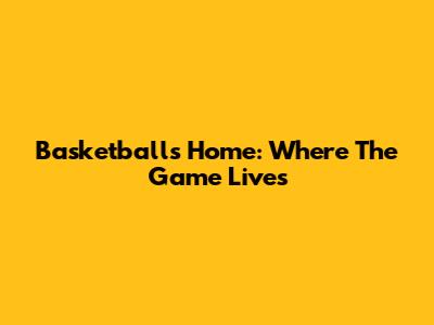 Basketball's Home: Where The Game Lives