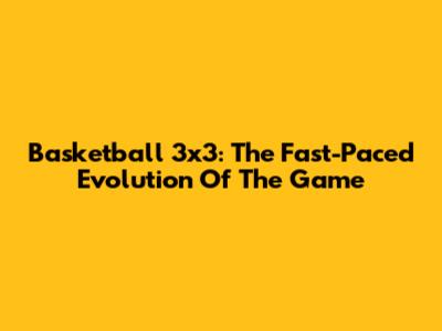 Basketball 3x3: The Fast-Paced Evolution Of The Game