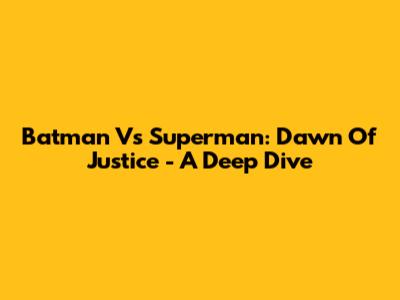 Batman Vs Superman: Dawn Of Justice - A Deep Dive