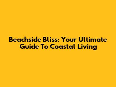 Beachside Bliss: Your Ultimate Guide To Coastal Living