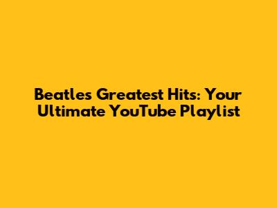 Beatles Greatest Hits: Your Ultimate YouTube Playlist