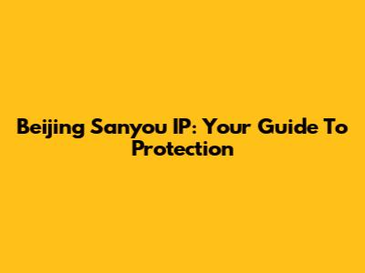 Beijing Sanyou IP: Your Guide To Protection