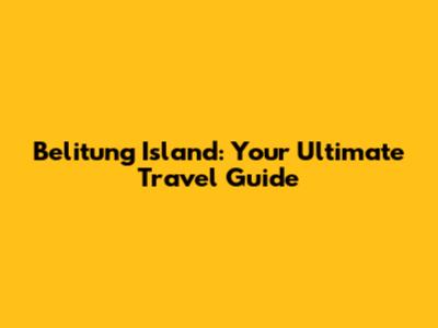 Belitung Island: Your Ultimate Travel Guide