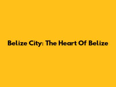 Belize City: The Heart Of Belize