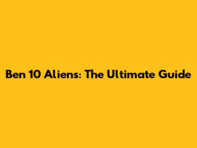 Ben 10 Aliens: The Ultimate Guide