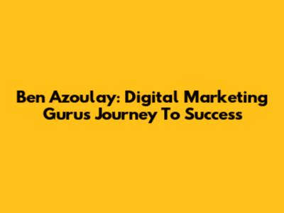 Ben Azoulay: Digital Marketing Guru's Journey To Success