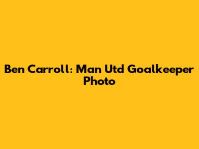 Ben Carroll: Man Utd Goalkeeper Photo