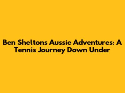 Ben Shelton's Aussie Adventures: A Tennis Journey Down Under