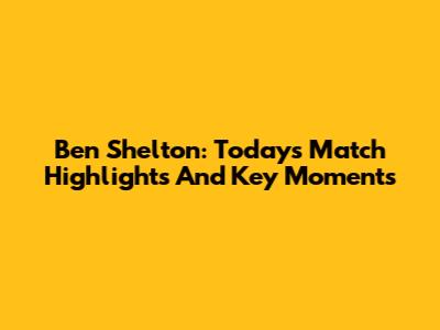Ben Shelton: Today's Match Highlights And Key Moments