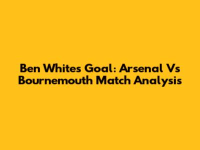 Ben White's Goal: Arsenal Vs Bournemouth Match Analysis