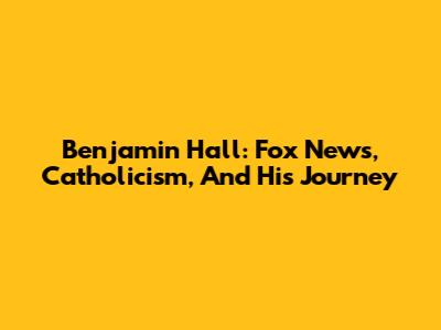 Benjamin Hall: Fox News, Catholicism, And His Journey