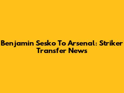 Benjamin Sesko To Arsenal: Striker Transfer News