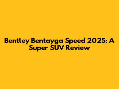 Bentley Bentayga Speed 2025: A Super SUV Review