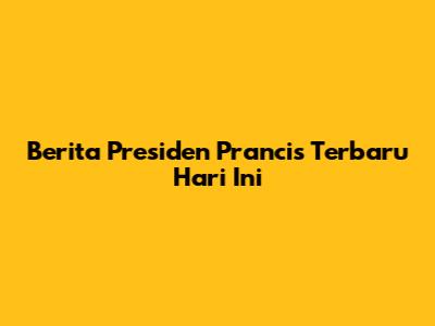 Berita Presiden Prancis Terbaru Hari Ini