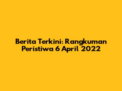 Berita Terkini: Rangkuman Peristiwa 6 April 2022