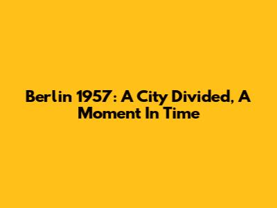 Berlin 1957: A City Divided, A Moment In Time