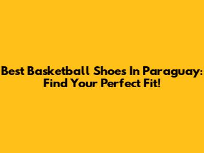 Best Basketball Shoes In Paraguay: Find Your Perfect Fit!