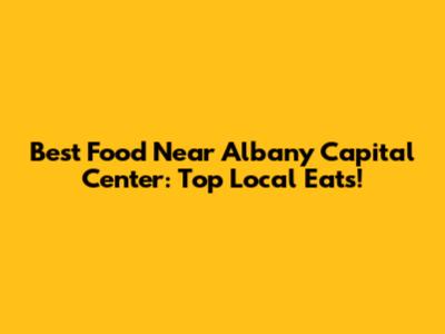 Best Food Near Albany Capital Center: Top Local Eats!