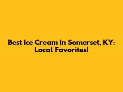 Best Ice Cream In Somerset, KY: Local Favorites!